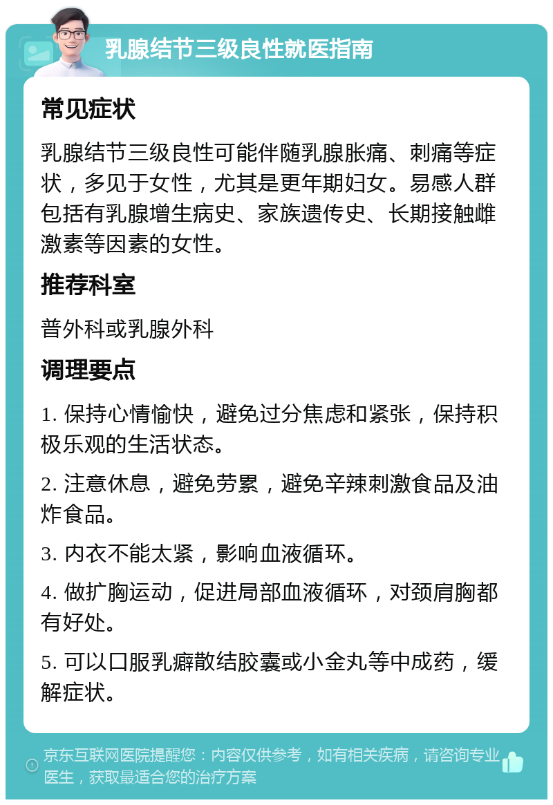 乳腺结节三级良性就医指南 常见症状 乳腺结节三级良性可能伴随乳腺胀痛、刺痛等症状，多见于女性，尤其是更年期妇女。易感人群包括有乳腺增生病史、家族遗传史、长期接触雌激素等因素的女性。 推荐科室 普外科或乳腺外科 调理要点 1. 保持心情愉快，避免过分焦虑和紧张，保持积极乐观的生活状态。 2. 注意休息，避免劳累，避免辛辣刺激食品及油炸食品。 3. 内衣不能太紧，影响血液循环。 4. 做扩胸运动，促进局部血液循环，对颈肩胸都有好处。 5. 可以口服乳癖散结胶囊或小金丸等中成药，缓解症状。