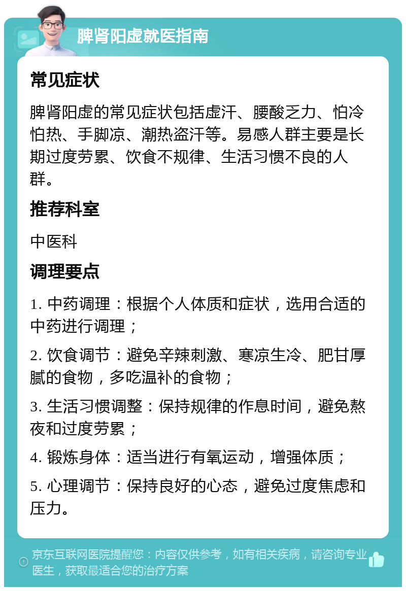 脾肾阳虚就医指南 常见症状 脾肾阳虚的常见症状包括虚汗、腰酸乏力、怕冷怕热、手脚凉、潮热盗汗等。易感人群主要是长期过度劳累、饮食不规律、生活习惯不良的人群。 推荐科室 中医科 调理要点 1. 中药调理：根据个人体质和症状，选用合适的中药进行调理； 2. 饮食调节：避免辛辣刺激、寒凉生冷、肥甘厚腻的食物，多吃温补的食物； 3. 生活习惯调整：保持规律的作息时间，避免熬夜和过度劳累； 4. 锻炼身体：适当进行有氧运动，增强体质； 5. 心理调节：保持良好的心态，避免过度焦虑和压力。