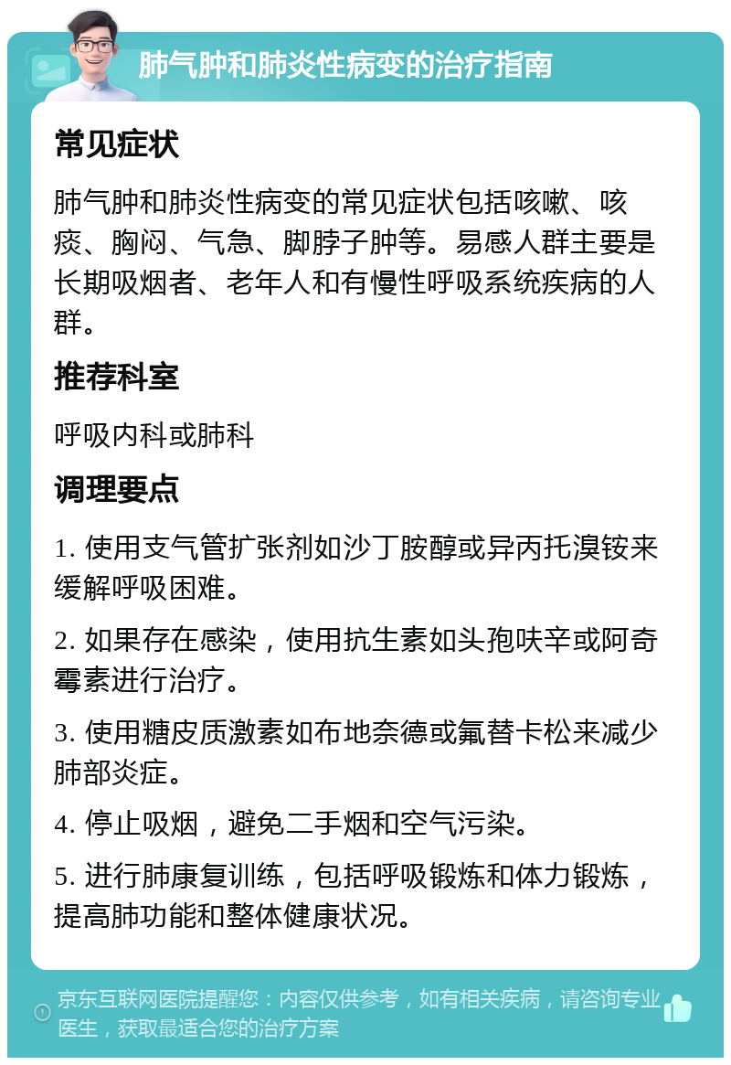 肺气肿和肺炎性病变的治疗指南 常见症状 肺气肿和肺炎性病变的常见症状包括咳嗽、咳痰、胸闷、气急、脚脖子肿等。易感人群主要是长期吸烟者、老年人和有慢性呼吸系统疾病的人群。 推荐科室 呼吸内科或肺科 调理要点 1. 使用支气管扩张剂如沙丁胺醇或异丙托溴铵来缓解呼吸困难。 2. 如果存在感染，使用抗生素如头孢呋辛或阿奇霉素进行治疗。 3. 使用糖皮质激素如布地奈德或氟替卡松来减少肺部炎症。 4. 停止吸烟，避免二手烟和空气污染。 5. 进行肺康复训练，包括呼吸锻炼和体力锻炼，提高肺功能和整体健康状况。