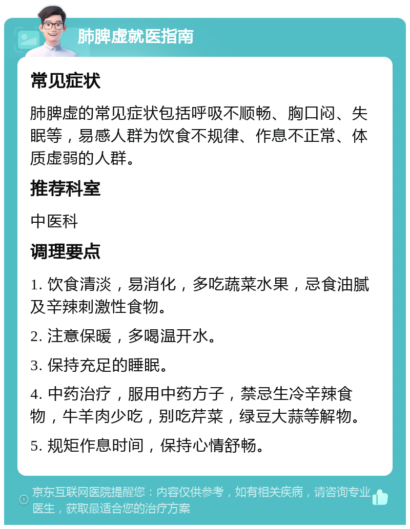 肺脾虚就医指南 常见症状 肺脾虚的常见症状包括呼吸不顺畅、胸口闷、失眠等，易感人群为饮食不规律、作息不正常、体质虚弱的人群。 推荐科室 中医科 调理要点 1. 饮食清淡，易消化，多吃蔬菜水果，忌食油腻及辛辣刺激性食物。 2. 注意保暖，多喝温开水。 3. 保持充足的睡眠。 4. 中药治疗，服用中药方子，禁忌生冷辛辣食物，牛羊肉少吃，别吃芹菜，绿豆大蒜等解物。 5. 规矩作息时间，保持心情舒畅。