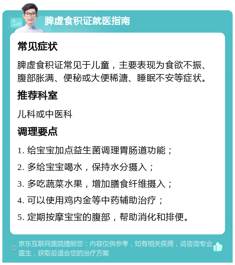 脾虚食积证就医指南 常见症状 脾虚食积证常见于儿童，主要表现为食欲不振、腹部胀满、便秘或大便稀溏、睡眠不安等症状。 推荐科室 儿科或中医科 调理要点 1. 给宝宝加点益生菌调理胃肠道功能； 2. 多给宝宝喝水，保持水分摄入； 3. 多吃蔬菜水果，增加膳食纤维摄入； 4. 可以使用鸡内金等中药辅助治疗； 5. 定期按摩宝宝的腹部，帮助消化和排便。