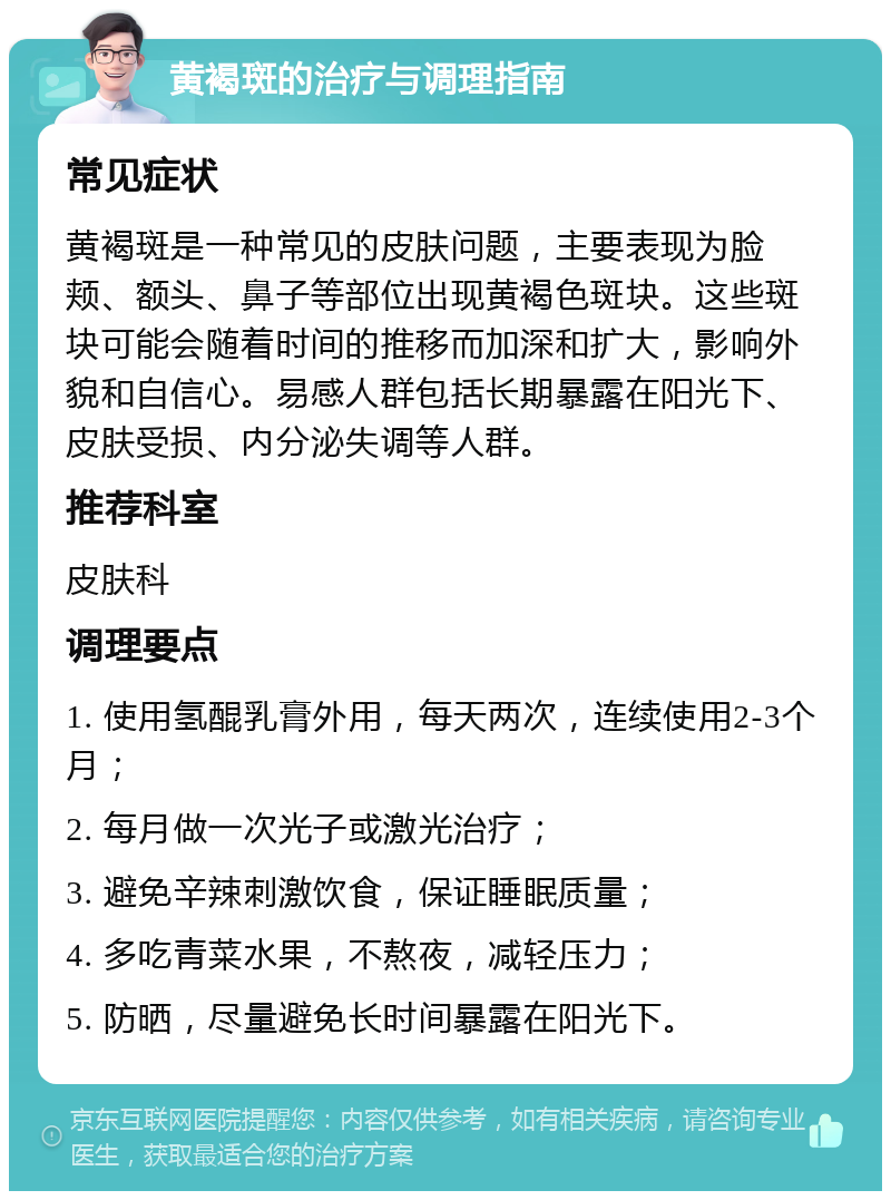 黄褐斑的治疗与调理指南 常见症状 黄褐斑是一种常见的皮肤问题，主要表现为脸颊、额头、鼻子等部位出现黄褐色斑块。这些斑块可能会随着时间的推移而加深和扩大，影响外貌和自信心。易感人群包括长期暴露在阳光下、皮肤受损、内分泌失调等人群。 推荐科室 皮肤科 调理要点 1. 使用氢醌乳膏外用，每天两次，连续使用2-3个月； 2. 每月做一次光子或激光治疗； 3. 避免辛辣刺激饮食，保证睡眠质量； 4. 多吃青菜水果，不熬夜，减轻压力； 5. 防晒，尽量避免长时间暴露在阳光下。