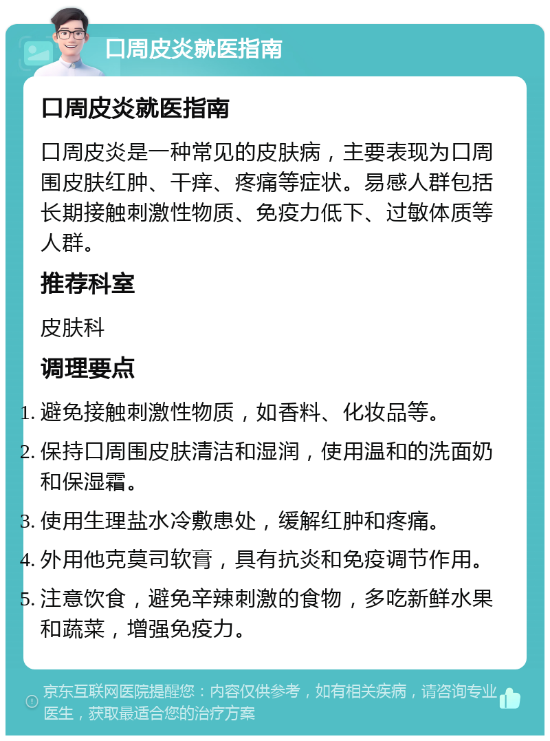 口周皮炎就医指南 口周皮炎就医指南 口周皮炎是一种常见的皮肤病，主要表现为口周围皮肤红肿、干痒、疼痛等症状。易感人群包括长期接触刺激性物质、免疫力低下、过敏体质等人群。 推荐科室 皮肤科 调理要点 避免接触刺激性物质，如香料、化妆品等。 保持口周围皮肤清洁和湿润，使用温和的洗面奶和保湿霜。 使用生理盐水冷敷患处，缓解红肿和疼痛。 外用他克莫司软膏，具有抗炎和免疫调节作用。 注意饮食，避免辛辣刺激的食物，多吃新鲜水果和蔬菜，增强免疫力。