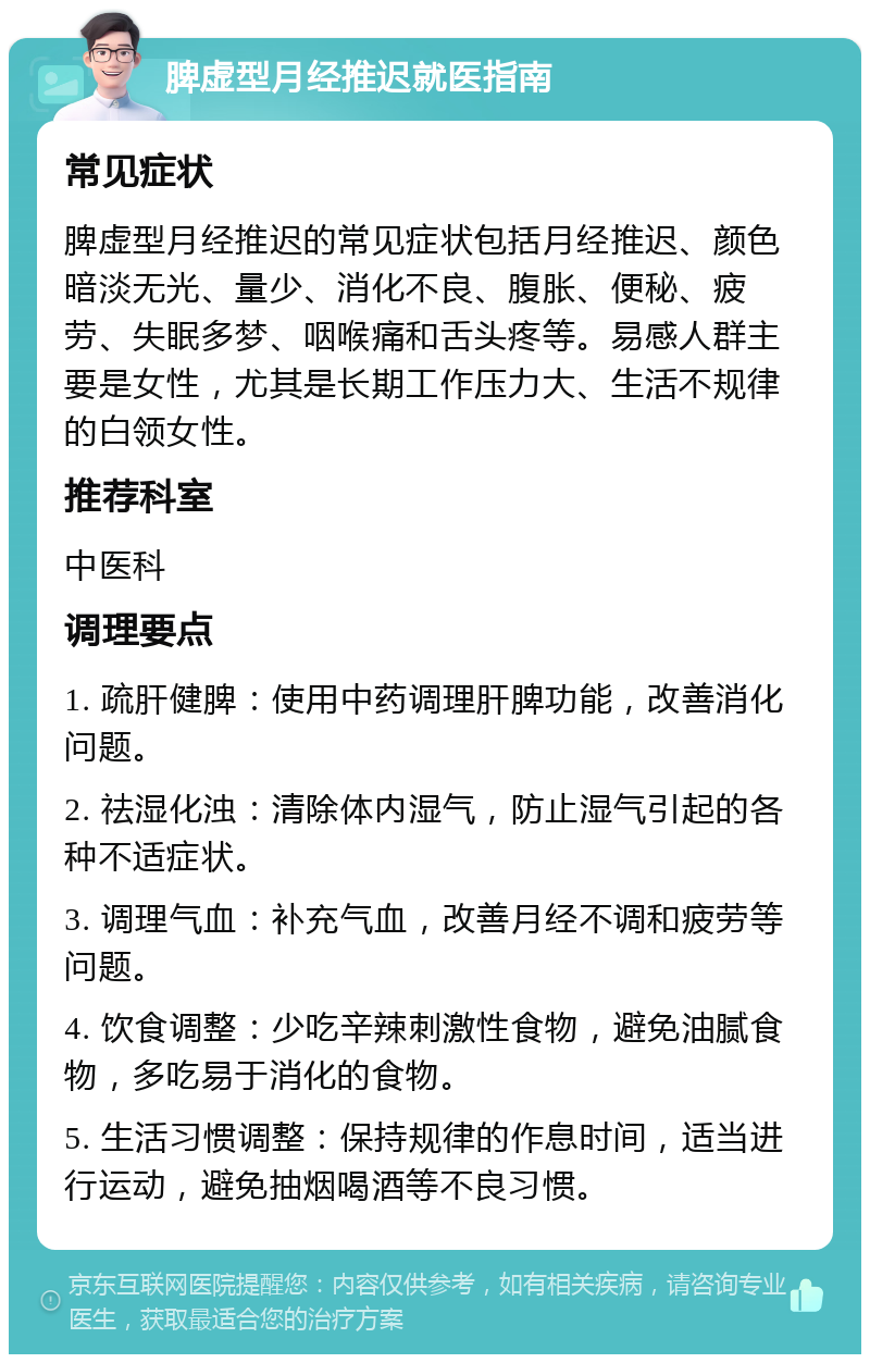 脾虚型月经推迟就医指南 常见症状 脾虚型月经推迟的常见症状包括月经推迟、颜色暗淡无光、量少、消化不良、腹胀、便秘、疲劳、失眠多梦、咽喉痛和舌头疼等。易感人群主要是女性，尤其是长期工作压力大、生活不规律的白领女性。 推荐科室 中医科 调理要点 1. 疏肝健脾：使用中药调理肝脾功能，改善消化问题。 2. 祛湿化浊：清除体内湿气，防止湿气引起的各种不适症状。 3. 调理气血：补充气血，改善月经不调和疲劳等问题。 4. 饮食调整：少吃辛辣刺激性食物，避免油腻食物，多吃易于消化的食物。 5. 生活习惯调整：保持规律的作息时间，适当进行运动，避免抽烟喝酒等不良习惯。