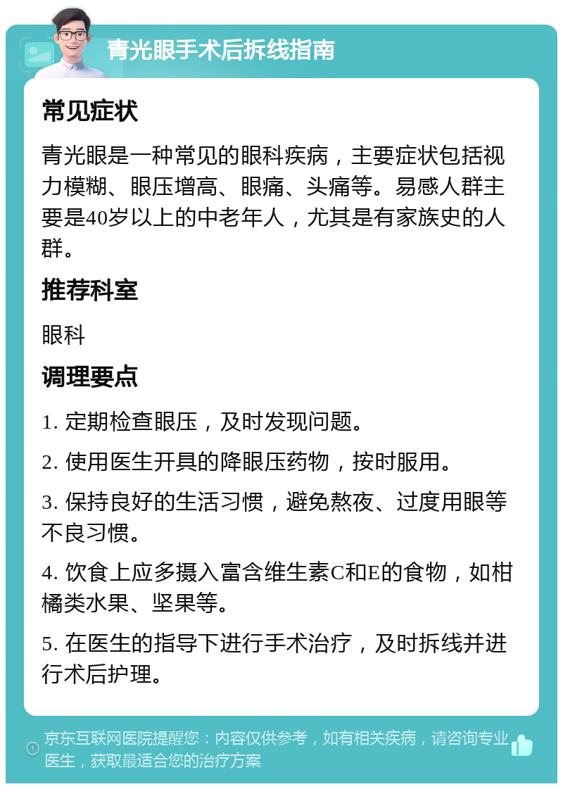 青光眼手术后拆线指南 常见症状 青光眼是一种常见的眼科疾病，主要症状包括视力模糊、眼压增高、眼痛、头痛等。易感人群主要是40岁以上的中老年人，尤其是有家族史的人群。 推荐科室 眼科 调理要点 1. 定期检查眼压，及时发现问题。 2. 使用医生开具的降眼压药物，按时服用。 3. 保持良好的生活习惯，避免熬夜、过度用眼等不良习惯。 4. 饮食上应多摄入富含维生素C和E的食物，如柑橘类水果、坚果等。 5. 在医生的指导下进行手术治疗，及时拆线并进行术后护理。