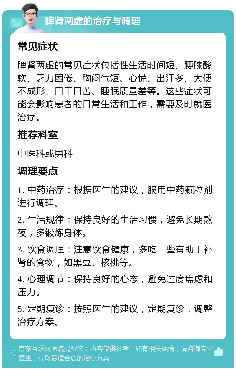 脾肾两虚的治疗与调理 常见症状 脾肾两虚的常见症状包括性生活时间短、腰膝酸软、乏力困倦、胸闷气短、心慌、出汗多、大便不成形、口干口苦、睡眠质量差等。这些症状可能会影响患者的日常生活和工作，需要及时就医治疗。 推荐科室 中医科或男科 调理要点 1. 中药治疗：根据医生的建议，服用中药颗粒剂进行调理。 2. 生活规律：保持良好的生活习惯，避免长期熬夜，多锻炼身体。 3. 饮食调理：注意饮食健康，多吃一些有助于补肾的食物，如黑豆、核桃等。 4. 心理调节：保持良好的心态，避免过度焦虑和压力。 5. 定期复诊：按照医生的建议，定期复诊，调整治疗方案。