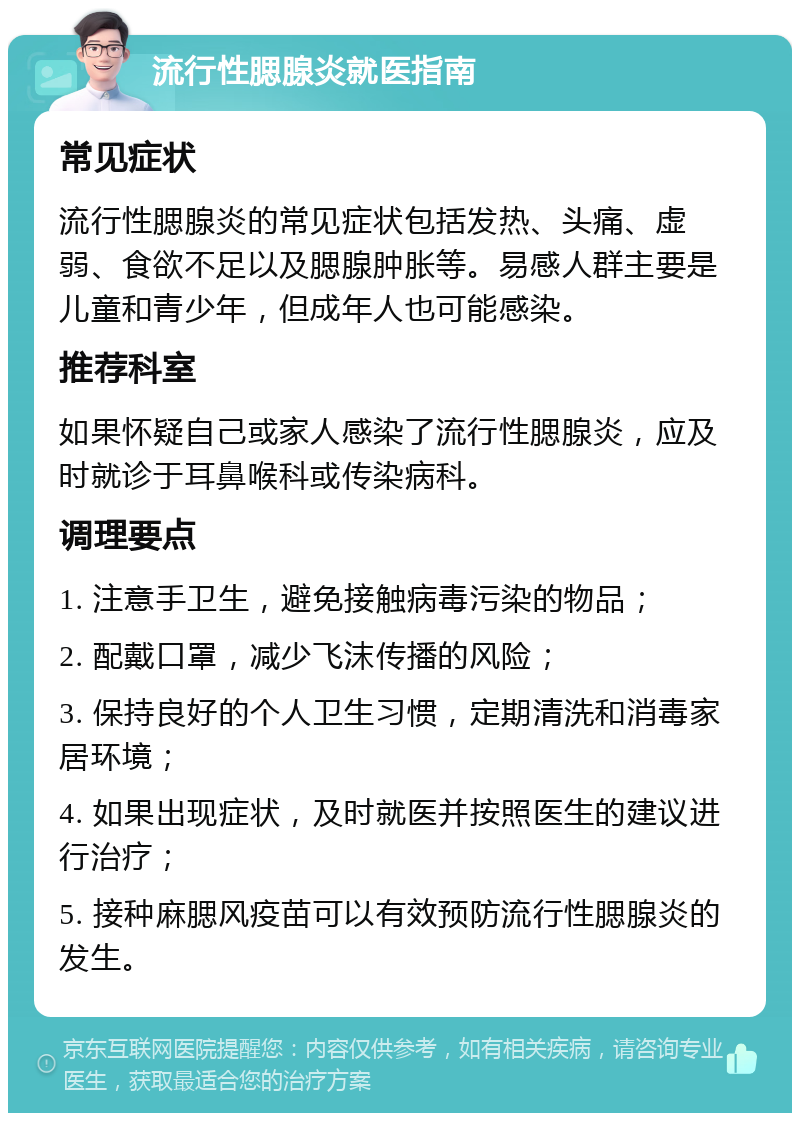 流行性腮腺炎就医指南 常见症状 流行性腮腺炎的常见症状包括发热、头痛、虚弱、食欲不足以及腮腺肿胀等。易感人群主要是儿童和青少年，但成年人也可能感染。 推荐科室 如果怀疑自己或家人感染了流行性腮腺炎，应及时就诊于耳鼻喉科或传染病科。 调理要点 1. 注意手卫生，避免接触病毒污染的物品； 2. 配戴口罩，减少飞沫传播的风险； 3. 保持良好的个人卫生习惯，定期清洗和消毒家居环境； 4. 如果出现症状，及时就医并按照医生的建议进行治疗； 5. 接种麻腮风疫苗可以有效预防流行性腮腺炎的发生。