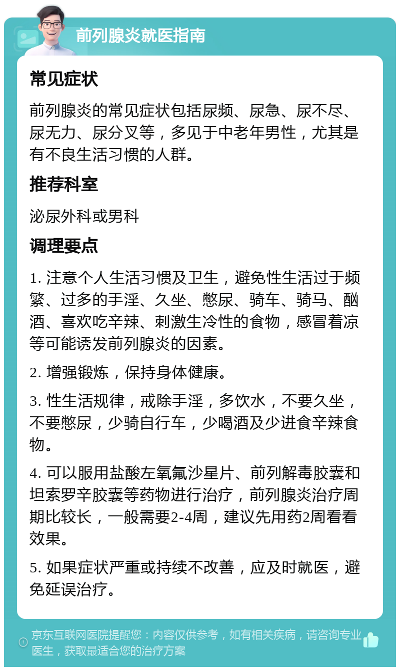 前列腺炎就医指南 常见症状 前列腺炎的常见症状包括尿频、尿急、尿不尽、尿无力、尿分叉等，多见于中老年男性，尤其是有不良生活习惯的人群。 推荐科室 泌尿外科或男科 调理要点 1. 注意个人生活习惯及卫生，避免性生活过于频繁、过多的手淫、久坐、憋尿、骑车、骑马、酗酒、喜欢吃辛辣、刺激生冷性的食物，感冒着凉等可能诱发前列腺炎的因素。 2. 增强锻炼，保持身体健康。 3. 性生活规律，戒除手淫，多饮水，不要久坐，不要憋尿，少骑自行车，少喝酒及少进食辛辣食物。 4. 可以服用盐酸左氧氟沙星片、前列解毒胶囊和坦索罗辛胶囊等药物进行治疗，前列腺炎治疗周期比较长，一般需要2-4周，建议先用药2周看看效果。 5. 如果症状严重或持续不改善，应及时就医，避免延误治疗。