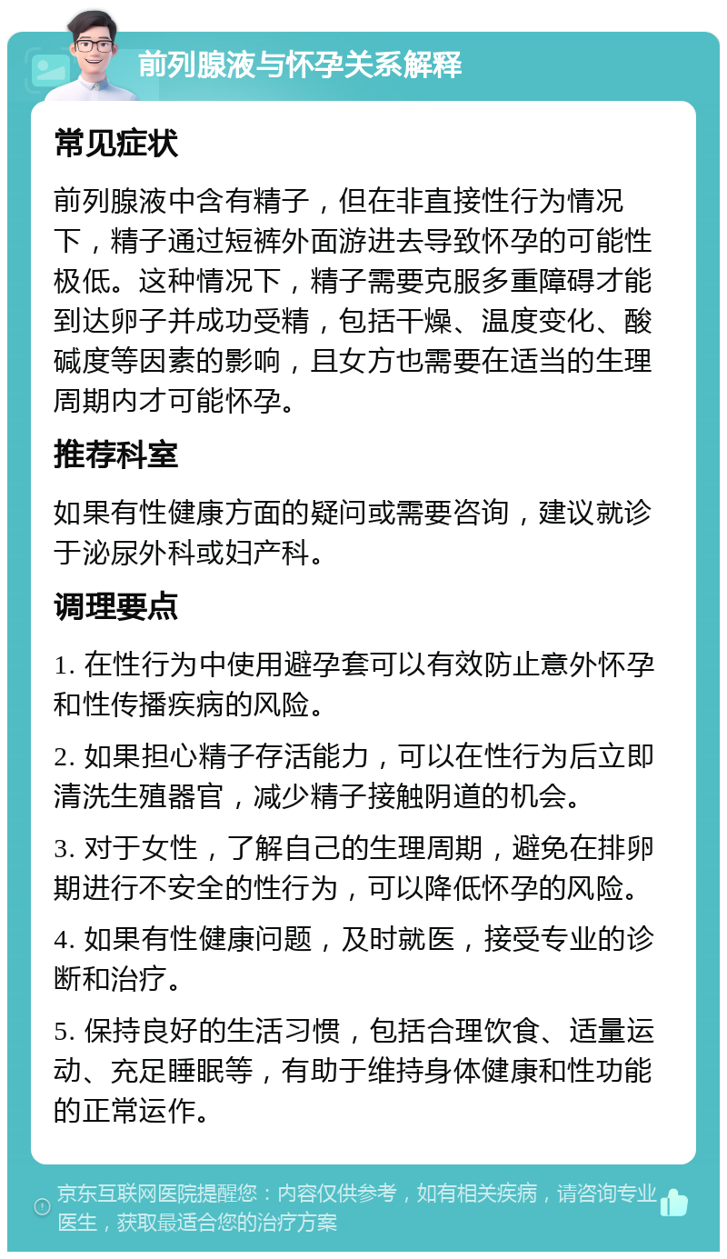 前列腺液与怀孕关系解释 常见症状 前列腺液中含有精子，但在非直接性行为情况下，精子通过短裤外面游进去导致怀孕的可能性极低。这种情况下，精子需要克服多重障碍才能到达卵子并成功受精，包括干燥、温度变化、酸碱度等因素的影响，且女方也需要在适当的生理周期内才可能怀孕。 推荐科室 如果有性健康方面的疑问或需要咨询，建议就诊于泌尿外科或妇产科。 调理要点 1. 在性行为中使用避孕套可以有效防止意外怀孕和性传播疾病的风险。 2. 如果担心精子存活能力，可以在性行为后立即清洗生殖器官，减少精子接触阴道的机会。 3. 对于女性，了解自己的生理周期，避免在排卵期进行不安全的性行为，可以降低怀孕的风险。 4. 如果有性健康问题，及时就医，接受专业的诊断和治疗。 5. 保持良好的生活习惯，包括合理饮食、适量运动、充足睡眠等，有助于维持身体健康和性功能的正常运作。