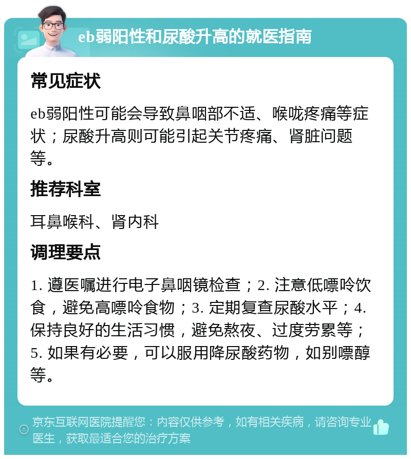 eb弱阳性和尿酸升高的就医指南 常见症状 eb弱阳性可能会导致鼻咽部不适、喉咙疼痛等症状；尿酸升高则可能引起关节疼痛、肾脏问题等。 推荐科室 耳鼻喉科、肾内科 调理要点 1. 遵医嘱进行电子鼻咽镜检查；2. 注意低嘌呤饮食，避免高嘌呤食物；3. 定期复查尿酸水平；4. 保持良好的生活习惯，避免熬夜、过度劳累等；5. 如果有必要，可以服用降尿酸药物，如别嘌醇等。