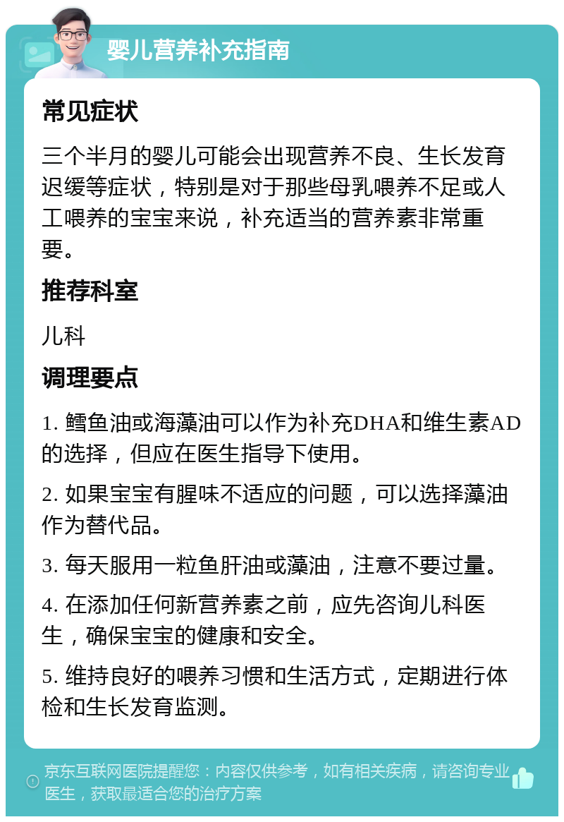 婴儿营养补充指南 常见症状 三个半月的婴儿可能会出现营养不良、生长发育迟缓等症状，特别是对于那些母乳喂养不足或人工喂养的宝宝来说，补充适当的营养素非常重要。 推荐科室 儿科 调理要点 1. 鳕鱼油或海藻油可以作为补充DHA和维生素AD的选择，但应在医生指导下使用。 2. 如果宝宝有腥味不适应的问题，可以选择藻油作为替代品。 3. 每天服用一粒鱼肝油或藻油，注意不要过量。 4. 在添加任何新营养素之前，应先咨询儿科医生，确保宝宝的健康和安全。 5. 维持良好的喂养习惯和生活方式，定期进行体检和生长发育监测。