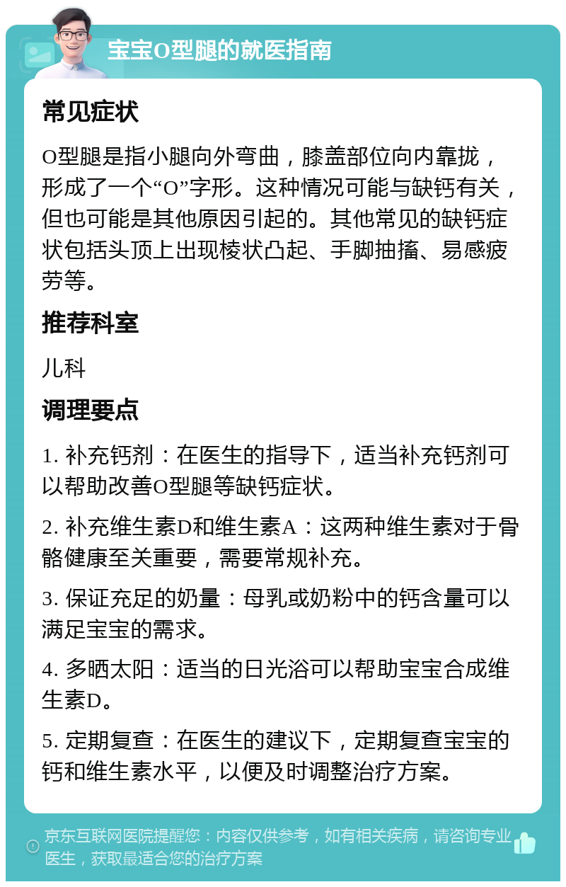 宝宝O型腿的就医指南 常见症状 O型腿是指小腿向外弯曲，膝盖部位向内靠拢，形成了一个“O”字形。这种情况可能与缺钙有关，但也可能是其他原因引起的。其他常见的缺钙症状包括头顶上出现棱状凸起、手脚抽搐、易感疲劳等。 推荐科室 儿科 调理要点 1. 补充钙剂：在医生的指导下，适当补充钙剂可以帮助改善O型腿等缺钙症状。 2. 补充维生素D和维生素A：这两种维生素对于骨骼健康至关重要，需要常规补充。 3. 保证充足的奶量：母乳或奶粉中的钙含量可以满足宝宝的需求。 4. 多晒太阳：适当的日光浴可以帮助宝宝合成维生素D。 5. 定期复查：在医生的建议下，定期复查宝宝的钙和维生素水平，以便及时调整治疗方案。