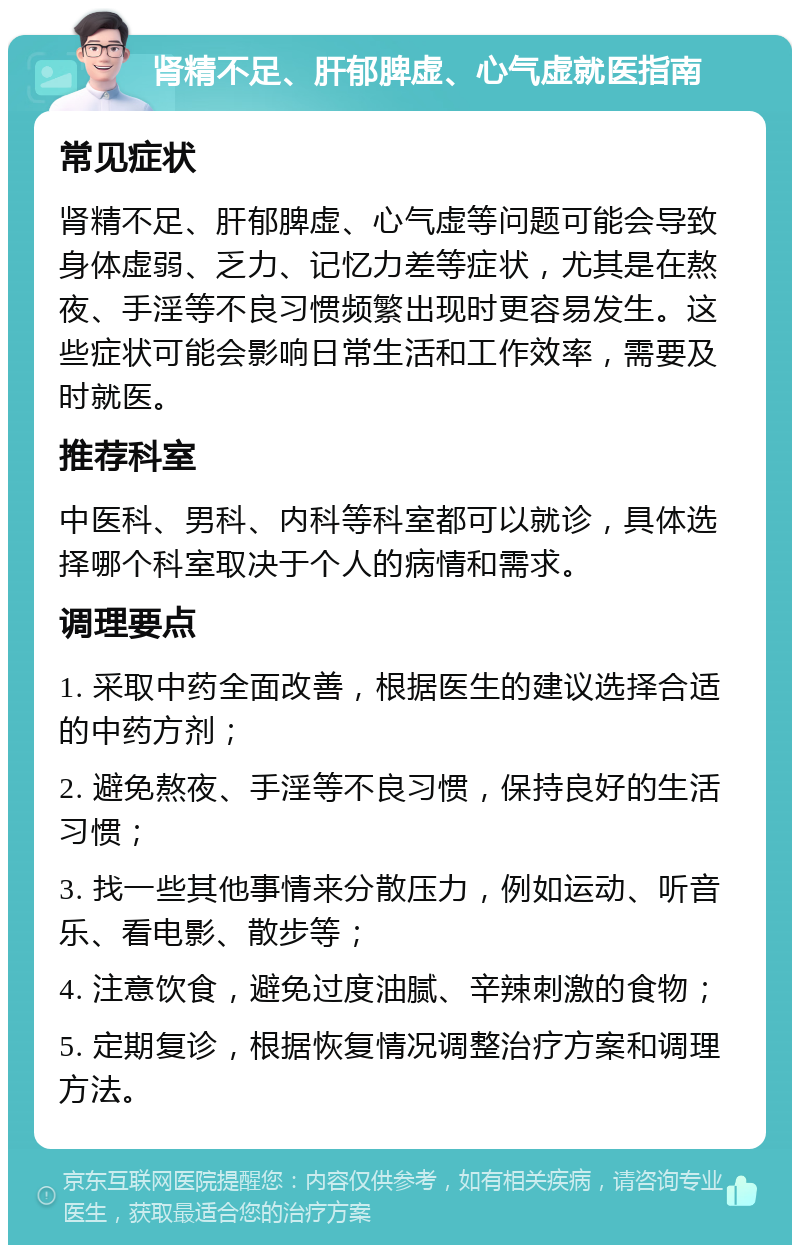 肾精不足、肝郁脾虚、心气虚就医指南 常见症状 肾精不足、肝郁脾虚、心气虚等问题可能会导致身体虚弱、乏力、记忆力差等症状，尤其是在熬夜、手淫等不良习惯频繁出现时更容易发生。这些症状可能会影响日常生活和工作效率，需要及时就医。 推荐科室 中医科、男科、内科等科室都可以就诊，具体选择哪个科室取决于个人的病情和需求。 调理要点 1. 采取中药全面改善，根据医生的建议选择合适的中药方剂； 2. 避免熬夜、手淫等不良习惯，保持良好的生活习惯； 3. 找一些其他事情来分散压力，例如运动、听音乐、看电影、散步等； 4. 注意饮食，避免过度油腻、辛辣刺激的食物； 5. 定期复诊，根据恢复情况调整治疗方案和调理方法。