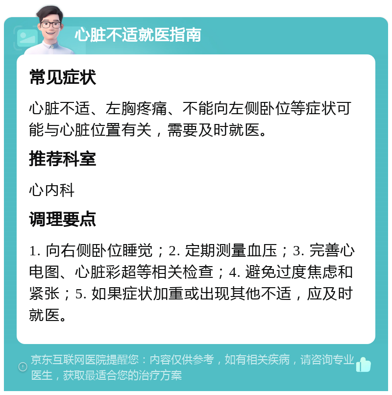 心脏不适就医指南 常见症状 心脏不适、左胸疼痛、不能向左侧卧位等症状可能与心脏位置有关，需要及时就医。 推荐科室 心内科 调理要点 1. 向右侧卧位睡觉；2. 定期测量血压；3. 完善心电图、心脏彩超等相关检查；4. 避免过度焦虑和紧张；5. 如果症状加重或出现其他不适，应及时就医。