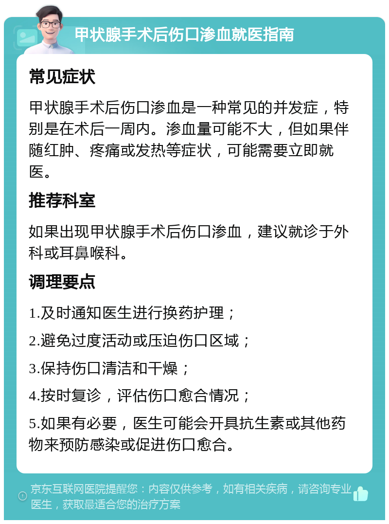 甲状腺手术后伤口渗血就医指南 常见症状 甲状腺手术后伤口渗血是一种常见的并发症，特别是在术后一周内。渗血量可能不大，但如果伴随红肿、疼痛或发热等症状，可能需要立即就医。 推荐科室 如果出现甲状腺手术后伤口渗血，建议就诊于外科或耳鼻喉科。 调理要点 1.及时通知医生进行换药护理； 2.避免过度活动或压迫伤口区域； 3.保持伤口清洁和干燥； 4.按时复诊，评估伤口愈合情况； 5.如果有必要，医生可能会开具抗生素或其他药物来预防感染或促进伤口愈合。