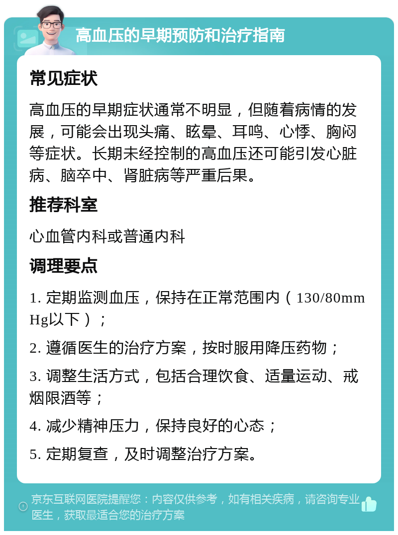 高血压的早期预防和治疗指南 常见症状 高血压的早期症状通常不明显，但随着病情的发展，可能会出现头痛、眩晕、耳鸣、心悸、胸闷等症状。长期未经控制的高血压还可能引发心脏病、脑卒中、肾脏病等严重后果。 推荐科室 心血管内科或普通内科 调理要点 1. 定期监测血压，保持在正常范围内（130/80mmHg以下）； 2. 遵循医生的治疗方案，按时服用降压药物； 3. 调整生活方式，包括合理饮食、适量运动、戒烟限酒等； 4. 减少精神压力，保持良好的心态； 5. 定期复查，及时调整治疗方案。