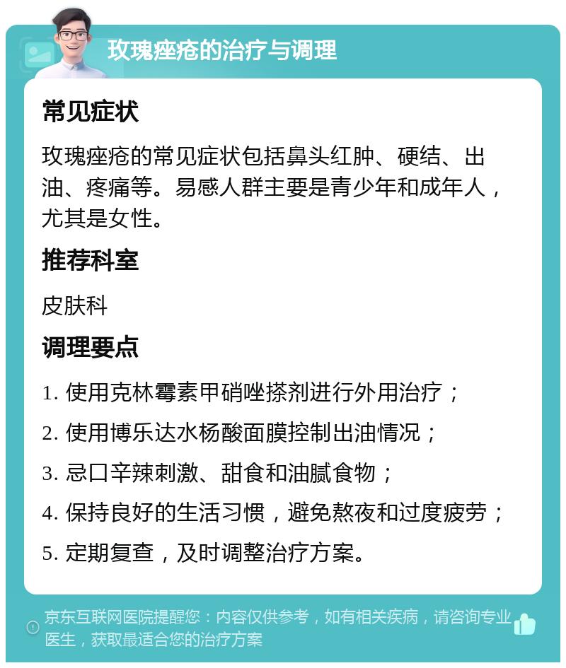 玫瑰痤疮的治疗与调理 常见症状 玫瑰痤疮的常见症状包括鼻头红肿、硬结、出油、疼痛等。易感人群主要是青少年和成年人，尤其是女性。 推荐科室 皮肤科 调理要点 1. 使用克林霉素甲硝唑搽剂进行外用治疗； 2. 使用博乐达水杨酸面膜控制出油情况； 3. 忌口辛辣刺激、甜食和油腻食物； 4. 保持良好的生活习惯，避免熬夜和过度疲劳； 5. 定期复查，及时调整治疗方案。