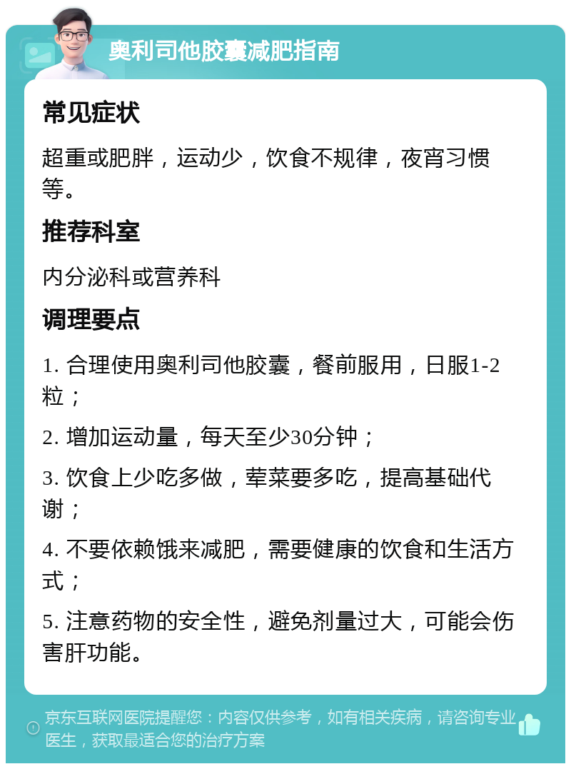 奥利司他胶囊减肥指南 常见症状 超重或肥胖，运动少，饮食不规律，夜宵习惯等。 推荐科室 内分泌科或营养科 调理要点 1. 合理使用奥利司他胶囊，餐前服用，日服1-2粒； 2. 增加运动量，每天至少30分钟； 3. 饮食上少吃多做，荤菜要多吃，提高基础代谢； 4. 不要依赖饿来减肥，需要健康的饮食和生活方式； 5. 注意药物的安全性，避免剂量过大，可能会伤害肝功能。