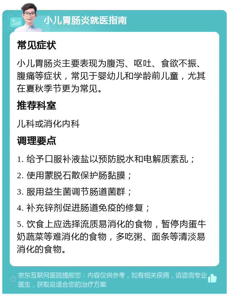 小儿胃肠炎就医指南 常见症状 小儿胃肠炎主要表现为腹泻、呕吐、食欲不振、腹痛等症状，常见于婴幼儿和学龄前儿童，尤其在夏秋季节更为常见。 推荐科室 儿科或消化内科 调理要点 1. 给予口服补液盐以预防脱水和电解质紊乱； 2. 使用蒙脱石散保护肠黏膜； 3. 服用益生菌调节肠道菌群； 4. 补充锌剂促进肠道免疫的修复； 5. 饮食上应选择流质易消化的食物，暂停肉蛋牛奶蔬菜等难消化的食物，多吃粥、面条等清淡易消化的食物。