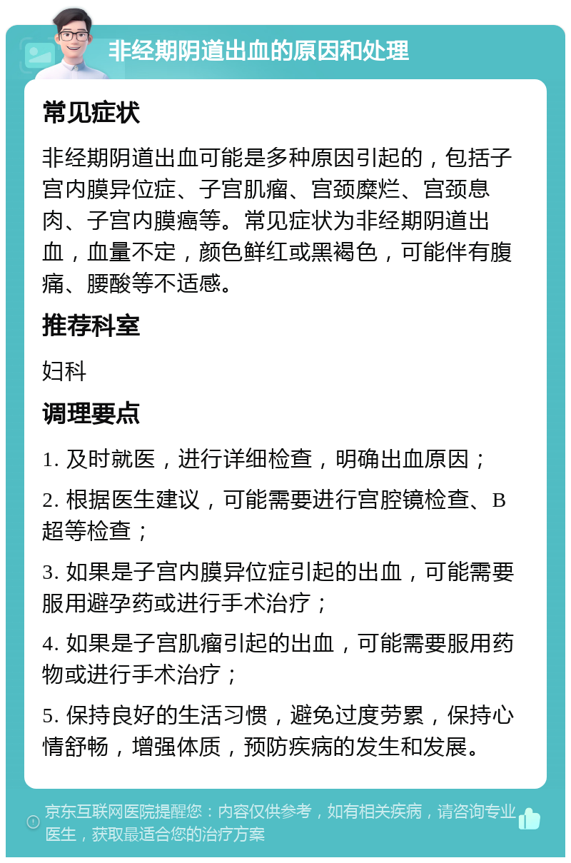 非经期阴道出血的原因和处理 常见症状 非经期阴道出血可能是多种原因引起的，包括子宫内膜异位症、子宫肌瘤、宫颈糜烂、宫颈息肉、子宫内膜癌等。常见症状为非经期阴道出血，血量不定，颜色鲜红或黑褐色，可能伴有腹痛、腰酸等不适感。 推荐科室 妇科 调理要点 1. 及时就医，进行详细检查，明确出血原因； 2. 根据医生建议，可能需要进行宫腔镜检查、B超等检查； 3. 如果是子宫内膜异位症引起的出血，可能需要服用避孕药或进行手术治疗； 4. 如果是子宫肌瘤引起的出血，可能需要服用药物或进行手术治疗； 5. 保持良好的生活习惯，避免过度劳累，保持心情舒畅，增强体质，预防疾病的发生和发展。