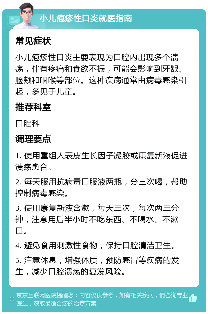 小儿疱疹性口炎就医指南 常见症状 小儿疱疹性口炎主要表现为口腔内出现多个溃疡，伴有疼痛和食欲不振，可能会影响到牙龈、脸颊和咽喉等部位。这种疾病通常由病毒感染引起，多见于儿童。 推荐科室 口腔科 调理要点 1. 使用重组人表皮生长因子凝胶或康复新液促进溃疡愈合。 2. 每天服用抗病毒口服液两瓶，分三次喝，帮助控制病毒感染。 3. 使用康复新液含漱，每天三次，每次两三分钟，注意用后半小时不吃东西、不喝水、不漱口。 4. 避免食用刺激性食物，保持口腔清洁卫生。 5. 注意休息，增强体质，预防感冒等疾病的发生，减少口腔溃疡的复发风险。