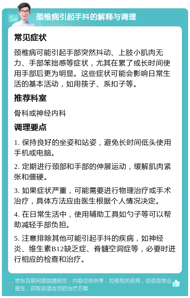 颈椎病引起手抖的解释与调理 常见症状 颈椎病可能引起手部突然抖动、上肢小肌肉无力、手部笨拙感等症状，尤其在累了或长时间使用手部后更为明显。这些症状可能会影响日常生活的基本活动，如用筷子、系扣子等。 推荐科室 骨科或神经内科 调理要点 1. 保持良好的坐姿和站姿，避免长时间低头使用手机或电脑。 2. 定期进行颈部和手部的伸展运动，缓解肌肉紧张和僵硬。 3. 如果症状严重，可能需要进行物理治疗或手术治疗，具体方法应由医生根据个人情况决定。 4. 在日常生活中，使用辅助工具如勺子等可以帮助减轻手部负担。 5. 注意排除其他可能引起手抖的疾病，如神经炎、维生素B12缺乏症、脊髓空洞症等，必要时进行相应的检查和治疗。