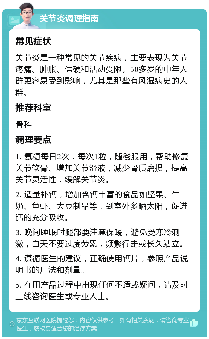 关节炎调理指南 常见症状 关节炎是一种常见的关节疾病，主要表现为关节疼痛、肿胀、僵硬和活动受限。50多岁的中年人群更容易受到影响，尤其是那些有风湿病史的人群。 推荐科室 骨科 调理要点 1. 氨糖每日2次，每次1粒，随餐服用，帮助修复关节软骨、增加关节滑液，减少骨质磨损，提高关节灵活性，缓解关节炎。 2. 适量补钙，增加含钙丰富的食品如坚果、牛奶、鱼虾、大豆制品等，到室外多晒太阳，促进钙的充分吸收。 3. 晚间睡眠时腿部要注意保暖，避免受寒冷刺激，白天不要过度劳累，频繁行走或长久站立。 4. 遵循医生的建议，正确使用钙片，参照产品说明书的用法和剂量。 5. 在用产品过程中出现任何不适或疑问，请及时上线咨询医生或专业人士。