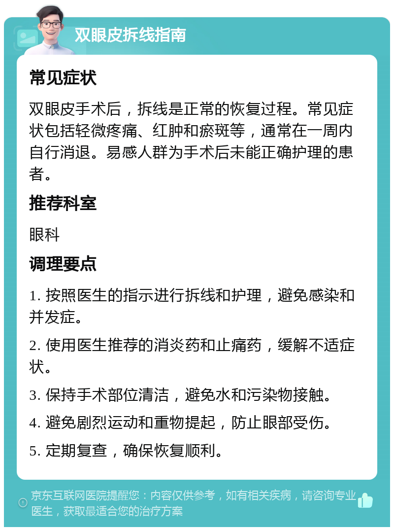 双眼皮拆线指南 常见症状 双眼皮手术后，拆线是正常的恢复过程。常见症状包括轻微疼痛、红肿和瘀斑等，通常在一周内自行消退。易感人群为手术后未能正确护理的患者。 推荐科室 眼科 调理要点 1. 按照医生的指示进行拆线和护理，避免感染和并发症。 2. 使用医生推荐的消炎药和止痛药，缓解不适症状。 3. 保持手术部位清洁，避免水和污染物接触。 4. 避免剧烈运动和重物提起，防止眼部受伤。 5. 定期复查，确保恢复顺利。