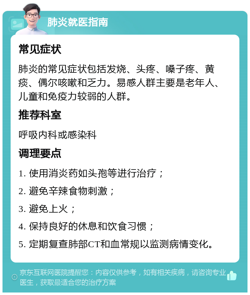 肺炎就医指南 常见症状 肺炎的常见症状包括发烧、头疼、嗓子疼、黄痰、偶尔咳嗽和乏力。易感人群主要是老年人、儿童和免疫力较弱的人群。 推荐科室 呼吸内科或感染科 调理要点 1. 使用消炎药如头孢等进行治疗； 2. 避免辛辣食物刺激； 3. 避免上火； 4. 保持良好的休息和饮食习惯； 5. 定期复查肺部CT和血常规以监测病情变化。