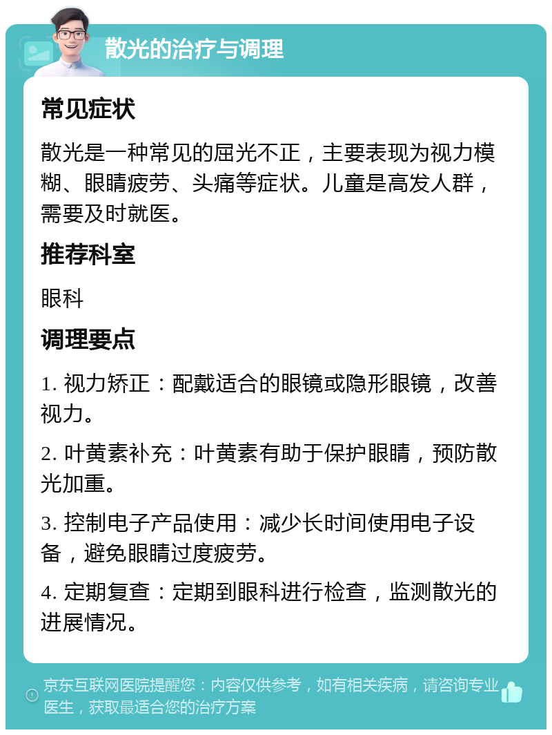 散光的治疗与调理 常见症状 散光是一种常见的屈光不正，主要表现为视力模糊、眼睛疲劳、头痛等症状。儿童是高发人群，需要及时就医。 推荐科室 眼科 调理要点 1. 视力矫正：配戴适合的眼镜或隐形眼镜，改善视力。 2. 叶黄素补充：叶黄素有助于保护眼睛，预防散光加重。 3. 控制电子产品使用：减少长时间使用电子设备，避免眼睛过度疲劳。 4. 定期复查：定期到眼科进行检查，监测散光的进展情况。