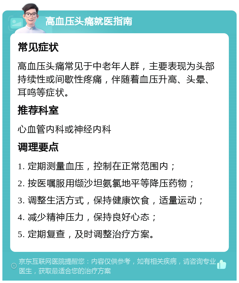 高血压头痛就医指南 常见症状 高血压头痛常见于中老年人群，主要表现为头部持续性或间歇性疼痛，伴随着血压升高、头晕、耳鸣等症状。 推荐科室 心血管内科或神经内科 调理要点 1. 定期测量血压，控制在正常范围内； 2. 按医嘱服用缬沙坦氨氯地平等降压药物； 3. 调整生活方式，保持健康饮食，适量运动； 4. 减少精神压力，保持良好心态； 5. 定期复查，及时调整治疗方案。