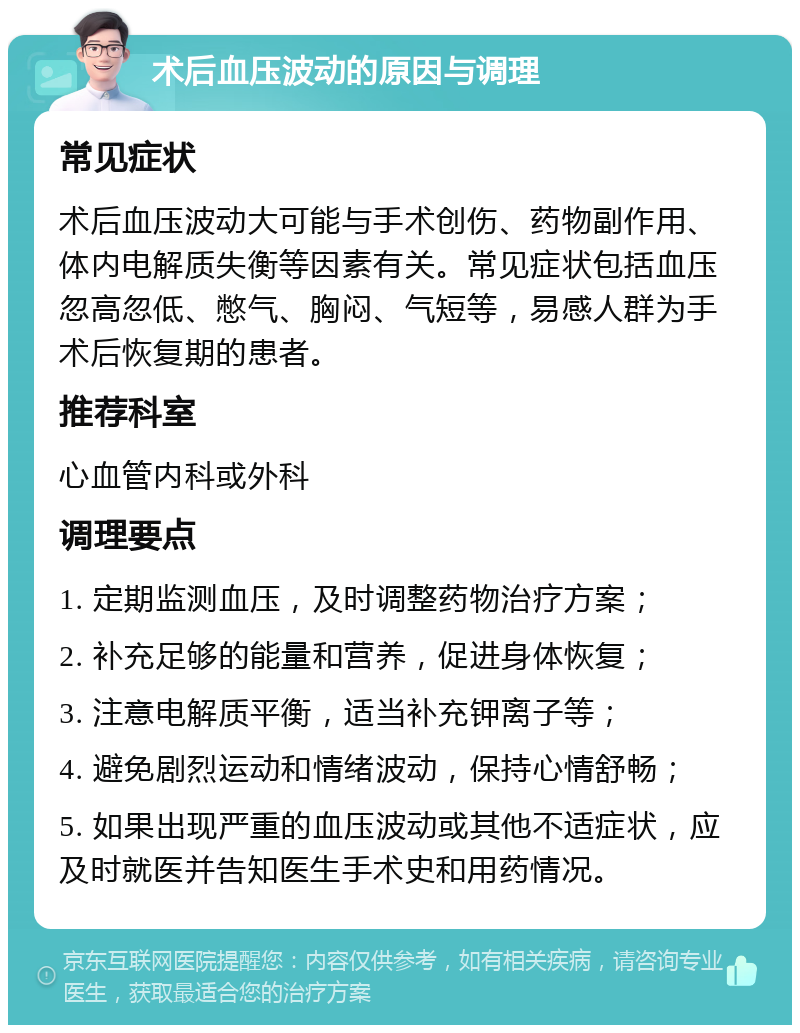 术后血压波动的原因与调理 常见症状 术后血压波动大可能与手术创伤、药物副作用、体内电解质失衡等因素有关。常见症状包括血压忽高忽低、憋气、胸闷、气短等，易感人群为手术后恢复期的患者。 推荐科室 心血管内科或外科 调理要点 1. 定期监测血压，及时调整药物治疗方案； 2. 补充足够的能量和营养，促进身体恢复； 3. 注意电解质平衡，适当补充钾离子等； 4. 避免剧烈运动和情绪波动，保持心情舒畅； 5. 如果出现严重的血压波动或其他不适症状，应及时就医并告知医生手术史和用药情况。