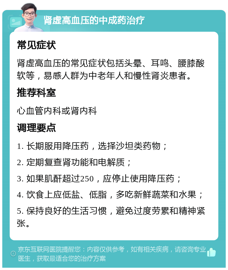 肾虚高血压的中成药治疗 常见症状 肾虚高血压的常见症状包括头晕、耳鸣、腰膝酸软等，易感人群为中老年人和慢性肾炎患者。 推荐科室 心血管内科或肾内科 调理要点 1. 长期服用降压药，选择沙坦类药物； 2. 定期复查肾功能和电解质； 3. 如果肌酐超过250，应停止使用降压药； 4. 饮食上应低盐、低脂，多吃新鲜蔬菜和水果； 5. 保持良好的生活习惯，避免过度劳累和精神紧张。