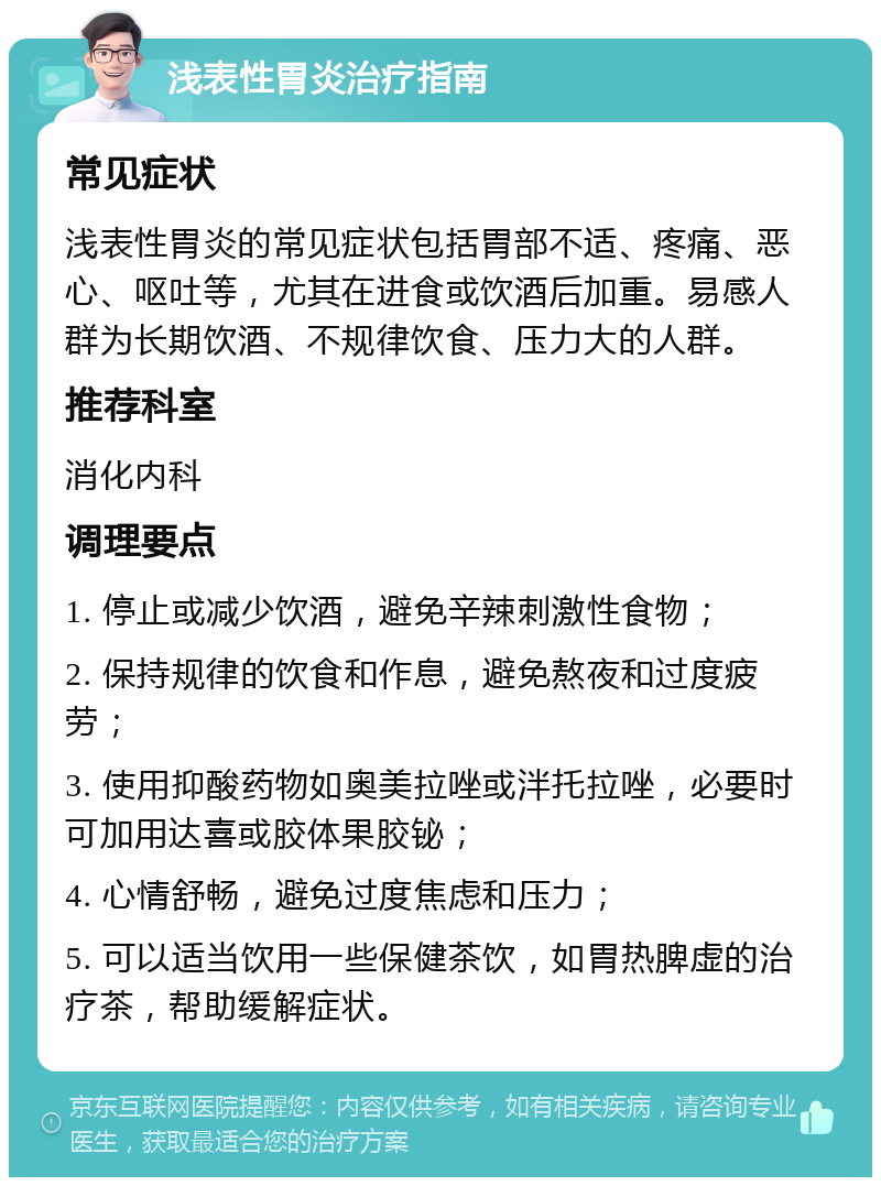 浅表性胃炎治疗指南 常见症状 浅表性胃炎的常见症状包括胃部不适、疼痛、恶心、呕吐等，尤其在进食或饮酒后加重。易感人群为长期饮酒、不规律饮食、压力大的人群。 推荐科室 消化内科 调理要点 1. 停止或减少饮酒，避免辛辣刺激性食物； 2. 保持规律的饮食和作息，避免熬夜和过度疲劳； 3. 使用抑酸药物如奥美拉唑或泮托拉唑，必要时可加用达喜或胶体果胶铋； 4. 心情舒畅，避免过度焦虑和压力； 5. 可以适当饮用一些保健茶饮，如胃热脾虚的治疗茶，帮助缓解症状。