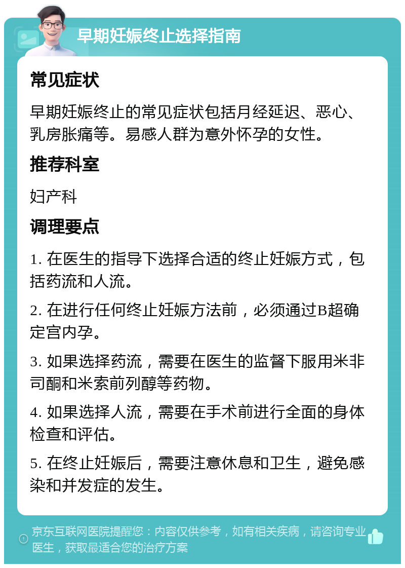 早期妊娠终止选择指南 常见症状 早期妊娠终止的常见症状包括月经延迟、恶心、乳房胀痛等。易感人群为意外怀孕的女性。 推荐科室 妇产科 调理要点 1. 在医生的指导下选择合适的终止妊娠方式，包括药流和人流。 2. 在进行任何终止妊娠方法前，必须通过B超确定宫内孕。 3. 如果选择药流，需要在医生的监督下服用米非司酮和米索前列醇等药物。 4. 如果选择人流，需要在手术前进行全面的身体检查和评估。 5. 在终止妊娠后，需要注意休息和卫生，避免感染和并发症的发生。