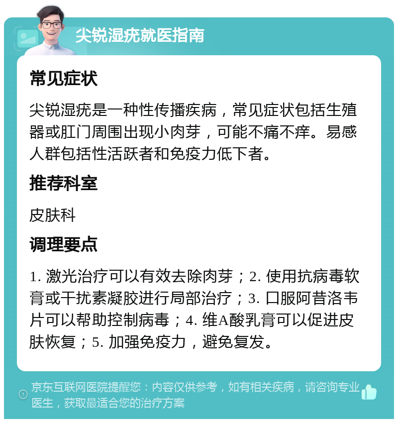 尖锐湿疣就医指南 常见症状 尖锐湿疣是一种性传播疾病，常见症状包括生殖器或肛门周围出现小肉芽，可能不痛不痒。易感人群包括性活跃者和免疫力低下者。 推荐科室 皮肤科 调理要点 1. 激光治疗可以有效去除肉芽；2. 使用抗病毒软膏或干扰素凝胶进行局部治疗；3. 口服阿昔洛韦片可以帮助控制病毒；4. 维A酸乳膏可以促进皮肤恢复；5. 加强免疫力，避免复发。