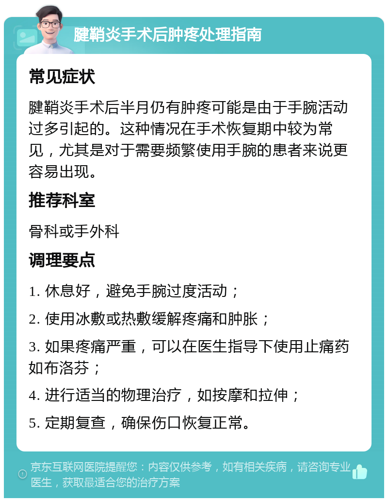 腱鞘炎手术后肿疼处理指南 常见症状 腱鞘炎手术后半月仍有肿疼可能是由于手腕活动过多引起的。这种情况在手术恢复期中较为常见，尤其是对于需要频繁使用手腕的患者来说更容易出现。 推荐科室 骨科或手外科 调理要点 1. 休息好，避免手腕过度活动； 2. 使用冰敷或热敷缓解疼痛和肿胀； 3. 如果疼痛严重，可以在医生指导下使用止痛药如布洛芬； 4. 进行适当的物理治疗，如按摩和拉伸； 5. 定期复查，确保伤口恢复正常。