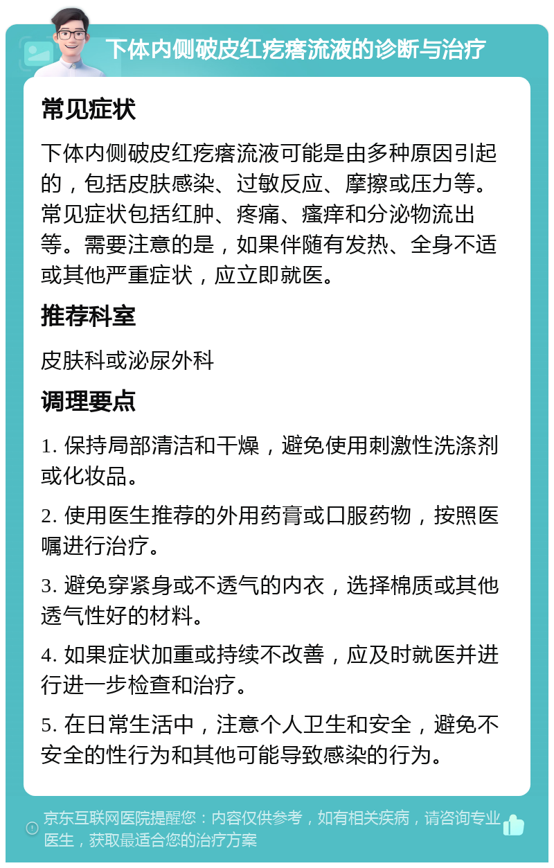 下体内侧破皮红疙瘩流液的诊断与治疗 常见症状 下体内侧破皮红疙瘩流液可能是由多种原因引起的，包括皮肤感染、过敏反应、摩擦或压力等。常见症状包括红肿、疼痛、瘙痒和分泌物流出等。需要注意的是，如果伴随有发热、全身不适或其他严重症状，应立即就医。 推荐科室 皮肤科或泌尿外科 调理要点 1. 保持局部清洁和干燥，避免使用刺激性洗涤剂或化妆品。 2. 使用医生推荐的外用药膏或口服药物，按照医嘱进行治疗。 3. 避免穿紧身或不透气的内衣，选择棉质或其他透气性好的材料。 4. 如果症状加重或持续不改善，应及时就医并进行进一步检查和治疗。 5. 在日常生活中，注意个人卫生和安全，避免不安全的性行为和其他可能导致感染的行为。