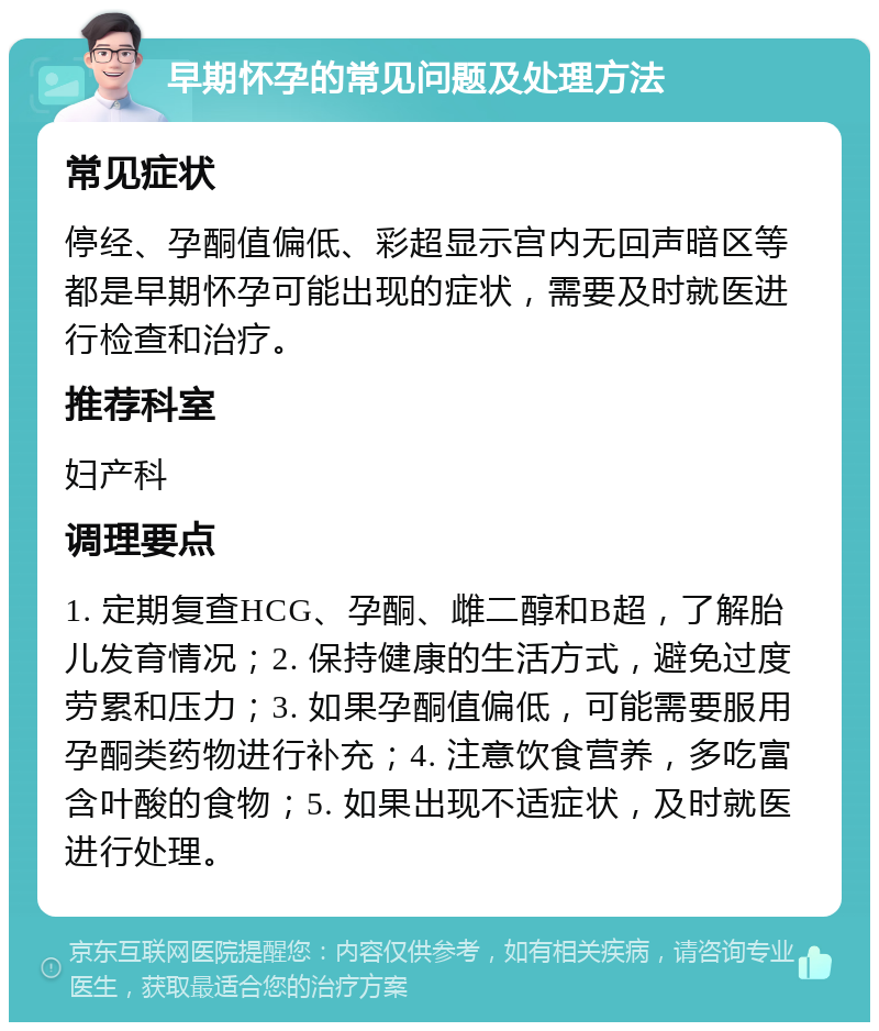 早期怀孕的常见问题及处理方法 常见症状 停经、孕酮值偏低、彩超显示宫内无回声暗区等都是早期怀孕可能出现的症状，需要及时就医进行检查和治疗。 推荐科室 妇产科 调理要点 1. 定期复查HCG、孕酮、雌二醇和B超，了解胎儿发育情况；2. 保持健康的生活方式，避免过度劳累和压力；3. 如果孕酮值偏低，可能需要服用孕酮类药物进行补充；4. 注意饮食营养，多吃富含叶酸的食物；5. 如果出现不适症状，及时就医进行处理。