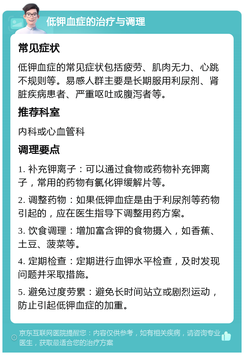 低钾血症的治疗与调理 常见症状 低钾血症的常见症状包括疲劳、肌肉无力、心跳不规则等。易感人群主要是长期服用利尿剂、肾脏疾病患者、严重呕吐或腹泻者等。 推荐科室 内科或心血管科 调理要点 1. 补充钾离子：可以通过食物或药物补充钾离子，常用的药物有氯化钾缓解片等。 2. 调整药物：如果低钾血症是由于利尿剂等药物引起的，应在医生指导下调整用药方案。 3. 饮食调理：增加富含钾的食物摄入，如香蕉、土豆、菠菜等。 4. 定期检查：定期进行血钾水平检查，及时发现问题并采取措施。 5. 避免过度劳累：避免长时间站立或剧烈运动，防止引起低钾血症的加重。