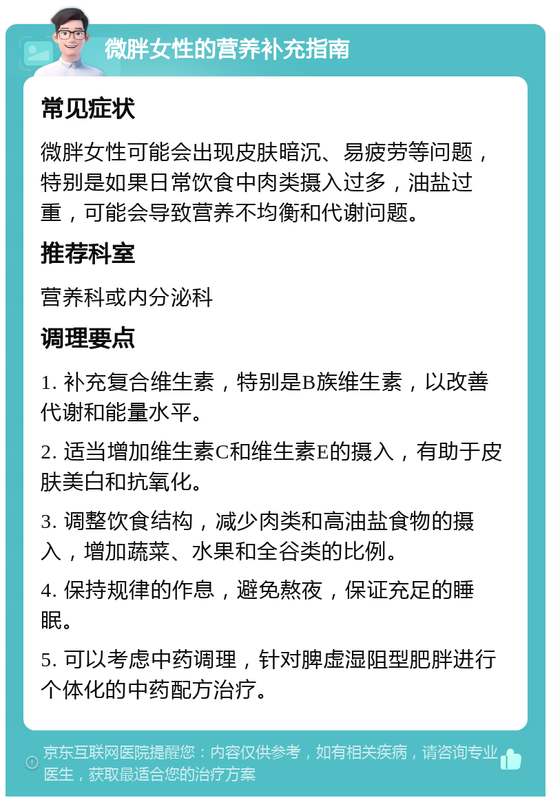 微胖女性的营养补充指南 常见症状 微胖女性可能会出现皮肤暗沉、易疲劳等问题，特别是如果日常饮食中肉类摄入过多，油盐过重，可能会导致营养不均衡和代谢问题。 推荐科室 营养科或内分泌科 调理要点 1. 补充复合维生素，特别是B族维生素，以改善代谢和能量水平。 2. 适当增加维生素C和维生素E的摄入，有助于皮肤美白和抗氧化。 3. 调整饮食结构，减少肉类和高油盐食物的摄入，增加蔬菜、水果和全谷类的比例。 4. 保持规律的作息，避免熬夜，保证充足的睡眠。 5. 可以考虑中药调理，针对脾虚湿阻型肥胖进行个体化的中药配方治疗。