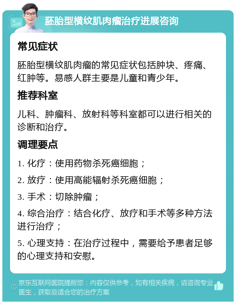 胚胎型横纹肌肉瘤治疗进展咨询 常见症状 胚胎型横纹肌肉瘤的常见症状包括肿块、疼痛、红肿等。易感人群主要是儿童和青少年。 推荐科室 儿科、肿瘤科、放射科等科室都可以进行相关的诊断和治疗。 调理要点 1. 化疗：使用药物杀死癌细胞； 2. 放疗：使用高能辐射杀死癌细胞； 3. 手术：切除肿瘤； 4. 综合治疗：结合化疗、放疗和手术等多种方法进行治疗； 5. 心理支持：在治疗过程中，需要给予患者足够的心理支持和安慰。