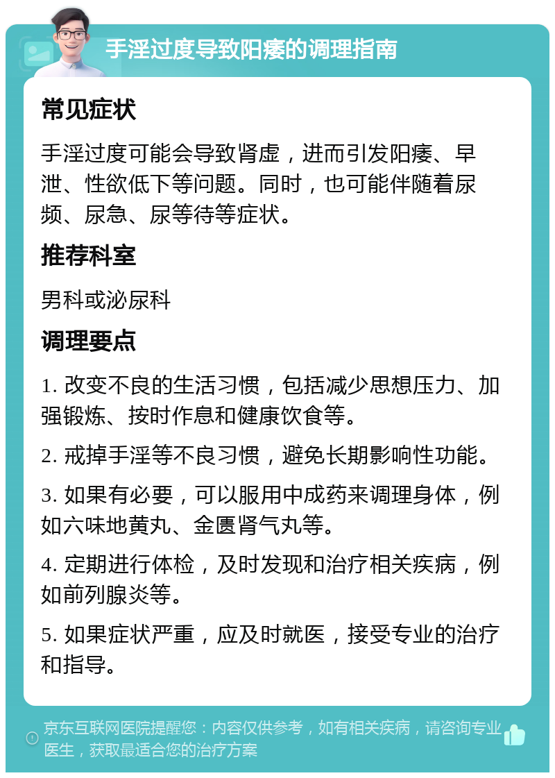 手淫过度导致阳痿的调理指南 常见症状 手淫过度可能会导致肾虚，进而引发阳痿、早泄、性欲低下等问题。同时，也可能伴随着尿频、尿急、尿等待等症状。 推荐科室 男科或泌尿科 调理要点 1. 改变不良的生活习惯，包括减少思想压力、加强锻炼、按时作息和健康饮食等。 2. 戒掉手淫等不良习惯，避免长期影响性功能。 3. 如果有必要，可以服用中成药来调理身体，例如六味地黄丸、金匮肾气丸等。 4. 定期进行体检，及时发现和治疗相关疾病，例如前列腺炎等。 5. 如果症状严重，应及时就医，接受专业的治疗和指导。