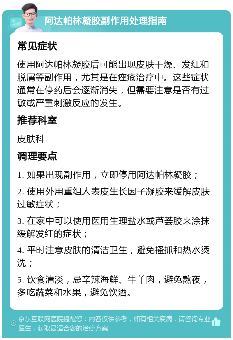 阿达帕林凝胶副作用处理指南 常见症状 使用阿达帕林凝胶后可能出现皮肤干燥、发红和脱屑等副作用，尤其是在痤疮治疗中。这些症状通常在停药后会逐渐消失，但需要注意是否有过敏或严重刺激反应的发生。 推荐科室 皮肤科 调理要点 1. 如果出现副作用，立即停用阿达帕林凝胶； 2. 使用外用重组人表皮生长因子凝胶来缓解皮肤过敏症状； 3. 在家中可以使用医用生理盐水或芦荟胶来涂抹缓解发红的症状； 4. 平时注意皮肤的清洁卫生，避免搔抓和热水烫洗； 5. 饮食清淡，忌辛辣海鲜、牛羊肉，避免熬夜，多吃蔬菜和水果，避免饮酒。