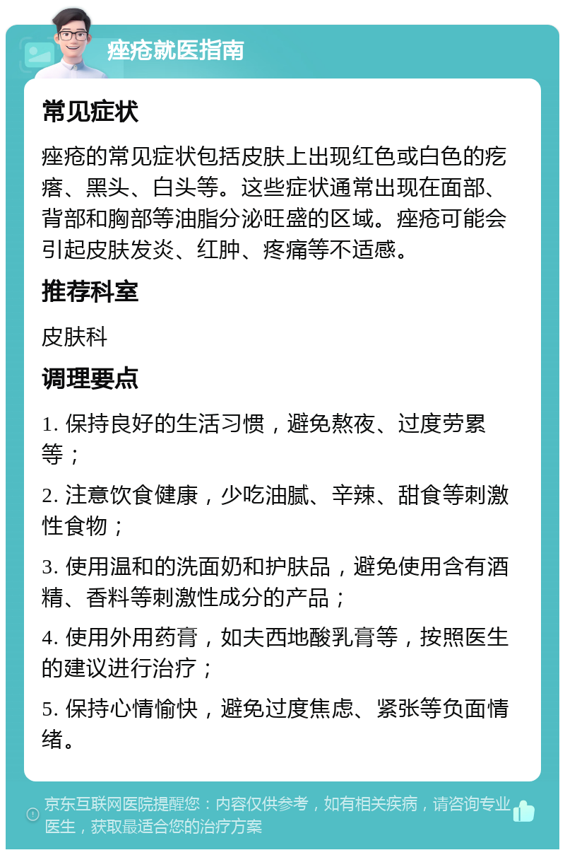 痤疮就医指南 常见症状 痤疮的常见症状包括皮肤上出现红色或白色的疙瘩、黑头、白头等。这些症状通常出现在面部、背部和胸部等油脂分泌旺盛的区域。痤疮可能会引起皮肤发炎、红肿、疼痛等不适感。 推荐科室 皮肤科 调理要点 1. 保持良好的生活习惯，避免熬夜、过度劳累等； 2. 注意饮食健康，少吃油腻、辛辣、甜食等刺激性食物； 3. 使用温和的洗面奶和护肤品，避免使用含有酒精、香料等刺激性成分的产品； 4. 使用外用药膏，如夫西地酸乳膏等，按照医生的建议进行治疗； 5. 保持心情愉快，避免过度焦虑、紧张等负面情绪。