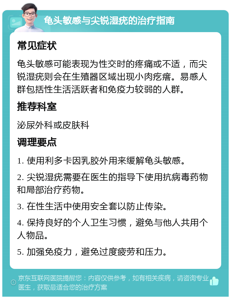 龟头敏感与尖锐湿疣的治疗指南 常见症状 龟头敏感可能表现为性交时的疼痛或不适，而尖锐湿疣则会在生殖器区域出现小肉疙瘩。易感人群包括性生活活跃者和免疫力较弱的人群。 推荐科室 泌尿外科或皮肤科 调理要点 1. 使用利多卡因乳胶外用来缓解龟头敏感。 2. 尖锐湿疣需要在医生的指导下使用抗病毒药物和局部治疗药物。 3. 在性生活中使用安全套以防止传染。 4. 保持良好的个人卫生习惯，避免与他人共用个人物品。 5. 加强免疫力，避免过度疲劳和压力。