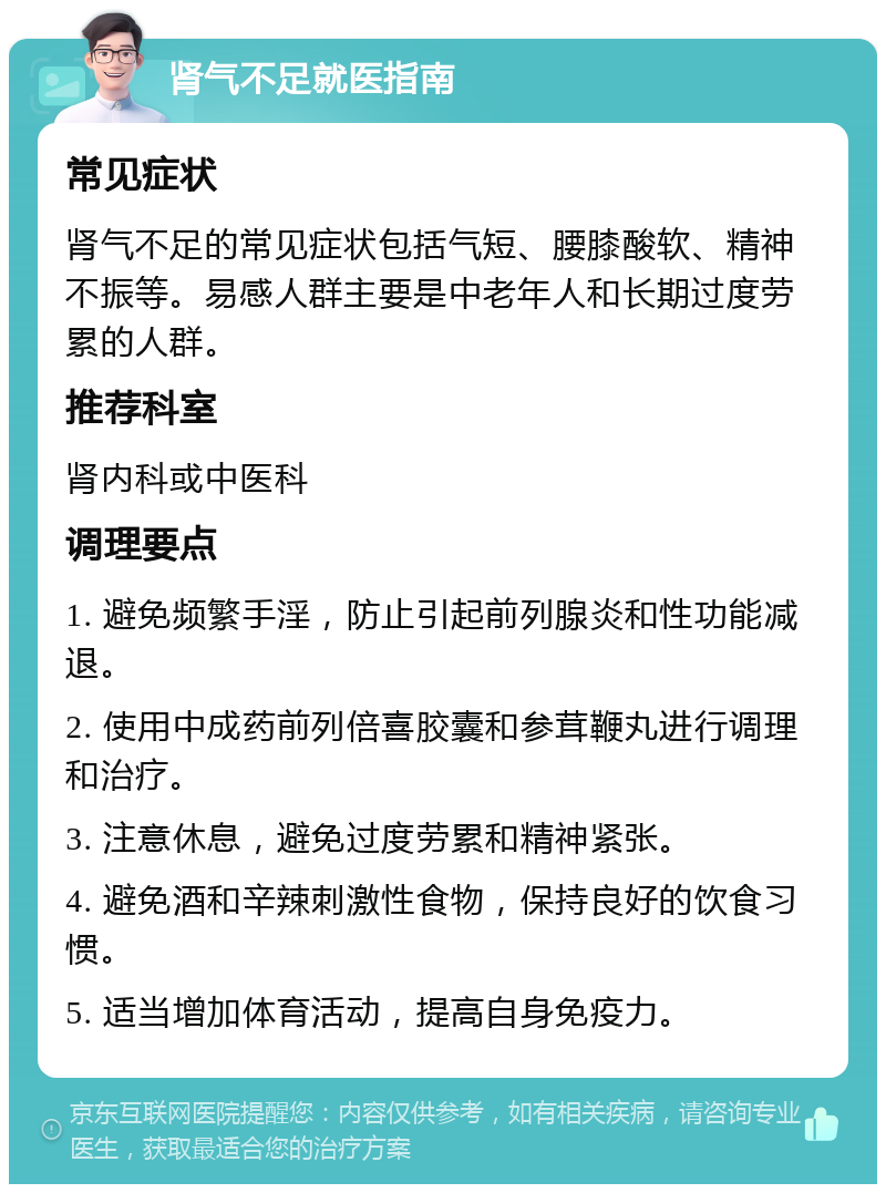 肾气不足就医指南 常见症状 肾气不足的常见症状包括气短、腰膝酸软、精神不振等。易感人群主要是中老年人和长期过度劳累的人群。 推荐科室 肾内科或中医科 调理要点 1. 避免频繁手淫，防止引起前列腺炎和性功能减退。 2. 使用中成药前列倍喜胶囊和参茸鞭丸进行调理和治疗。 3. 注意休息，避免过度劳累和精神紧张。 4. 避免酒和辛辣刺激性食物，保持良好的饮食习惯。 5. 适当增加体育活动，提高自身免疫力。