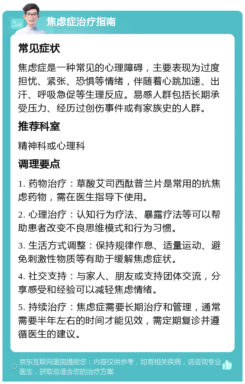 焦虑症治疗指南 常见症状 焦虑症是一种常见的心理障碍，主要表现为过度担忧、紧张、恐惧等情绪，伴随着心跳加速、出汗、呼吸急促等生理反应。易感人群包括长期承受压力、经历过创伤事件或有家族史的人群。 推荐科室 精神科或心理科 调理要点 1. 药物治疗：草酸艾司西酞普兰片是常用的抗焦虑药物，需在医生指导下使用。 2. 心理治疗：认知行为疗法、暴露疗法等可以帮助患者改变不良思维模式和行为习惯。 3. 生活方式调整：保持规律作息、适量运动、避免刺激性物质等有助于缓解焦虑症状。 4. 社交支持：与家人、朋友或支持团体交流，分享感受和经验可以减轻焦虑情绪。 5. 持续治疗：焦虑症需要长期治疗和管理，通常需要半年左右的时间才能见效，需定期复诊并遵循医生的建议。