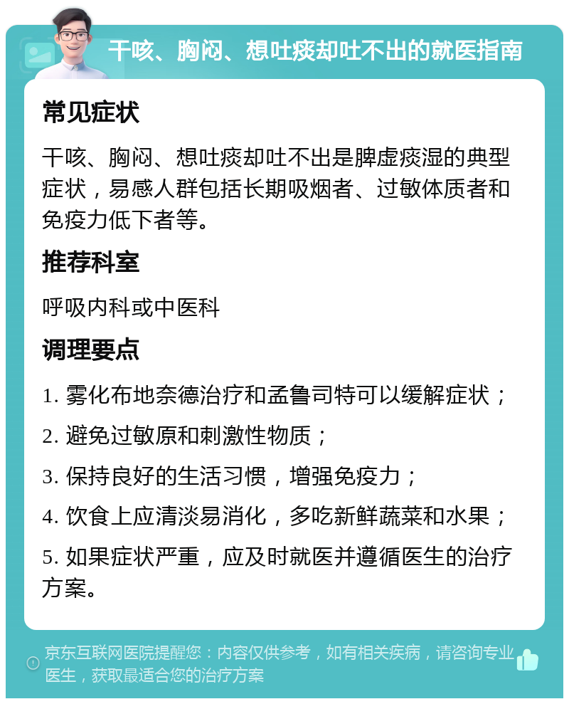 干咳、胸闷、想吐痰却吐不出的就医指南 常见症状 干咳、胸闷、想吐痰却吐不出是脾虚痰湿的典型症状，易感人群包括长期吸烟者、过敏体质者和免疫力低下者等。 推荐科室 呼吸内科或中医科 调理要点 1. 雾化布地奈德治疗和孟鲁司特可以缓解症状； 2. 避免过敏原和刺激性物质； 3. 保持良好的生活习惯，增强免疫力； 4. 饮食上应清淡易消化，多吃新鲜蔬菜和水果； 5. 如果症状严重，应及时就医并遵循医生的治疗方案。