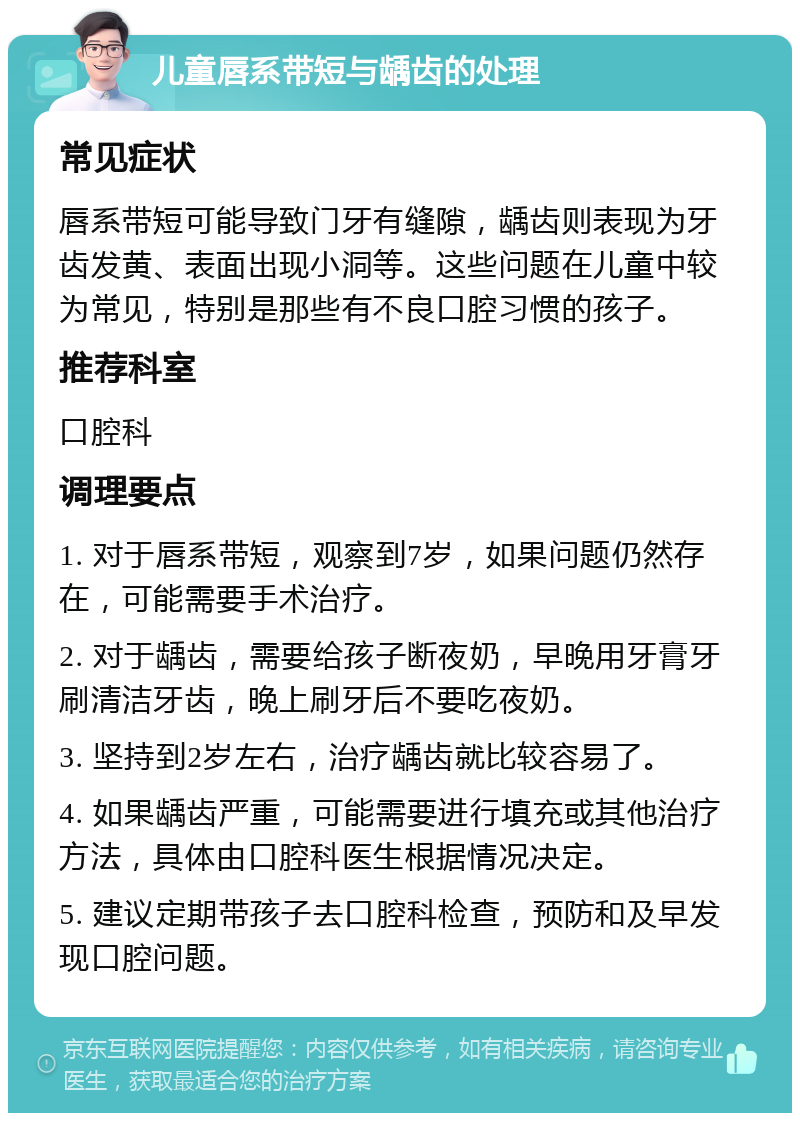 儿童唇系带短与龋齿的处理 常见症状 唇系带短可能导致门牙有缝隙，龋齿则表现为牙齿发黄、表面出现小洞等。这些问题在儿童中较为常见，特别是那些有不良口腔习惯的孩子。 推荐科室 口腔科 调理要点 1. 对于唇系带短，观察到7岁，如果问题仍然存在，可能需要手术治疗。 2. 对于龋齿，需要给孩子断夜奶，早晚用牙膏牙刷清洁牙齿，晚上刷牙后不要吃夜奶。 3. 坚持到2岁左右，治疗龋齿就比较容易了。 4. 如果龋齿严重，可能需要进行填充或其他治疗方法，具体由口腔科医生根据情况决定。 5. 建议定期带孩子去口腔科检查，预防和及早发现口腔问题。